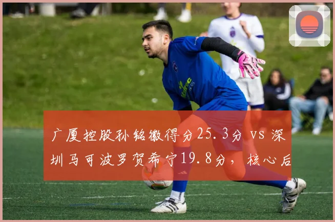 广厦控股孙铭徽得分25.3分 vs 深圳马可波罗贺希宁19.8分，核心后卫攻坚效率对比悬殊
