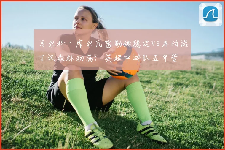 马尔科·席尔瓦富勒姆稳定vs库珀诺丁汉森林动荡：英超中游队五年管理理念对比