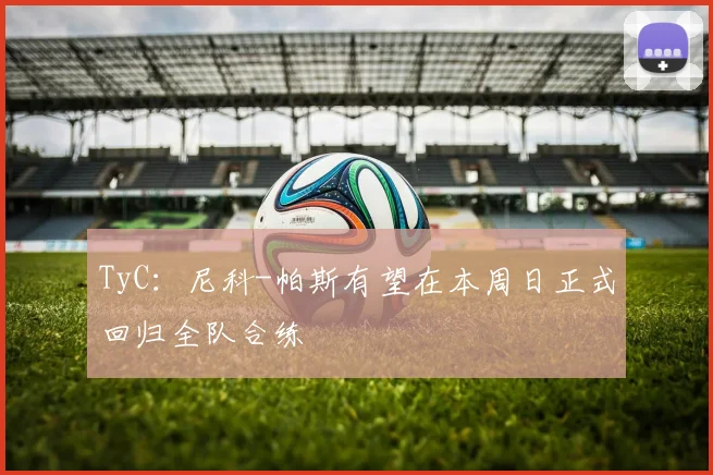 TyC：尼科-帕斯有望在本周日正式回归全队合练